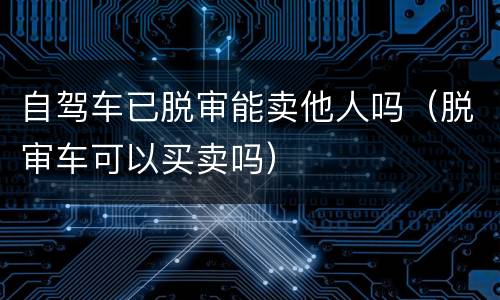 自驾车已脱审能卖他人吗（脱审车可以买卖吗）