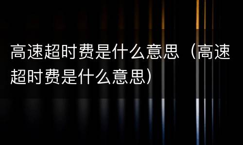 高速超时费是什么意思（高速超时费是什么意思）