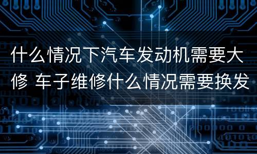 什么情况下汽车发动机需要大修 车子维修什么情况需要换发动机