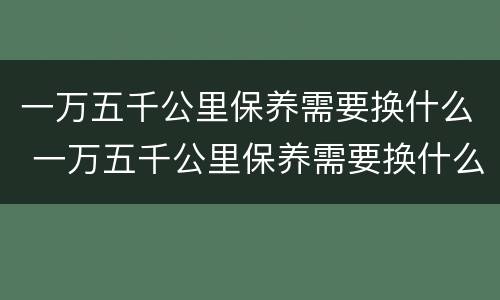 一万五千公里保养需要换什么 一万五千公里保养需要换什么配件
