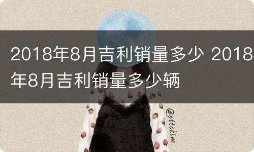 2018年8月吉利销量多少 2018年8月吉利销量多少辆