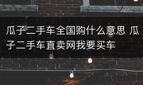 瓜子二手车全国购什么意思 瓜子二手车直卖网我要买车