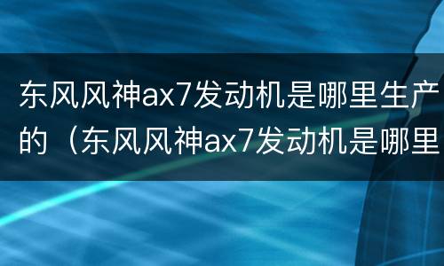 东风风神ax7发动机是哪里生产的（东风风神ax7发动机是哪里生产的）