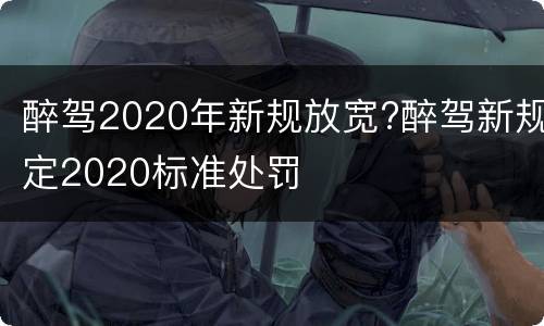 醉驾2020年新规放宽?醉驾新规定2020标准处罚