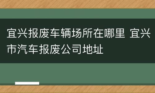 宜兴报废车辆场所在哪里 宜兴市汽车报废公司地址