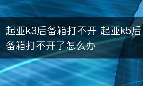 起亚k3后备箱打不开 起亚k5后备箱打不开了怎么办