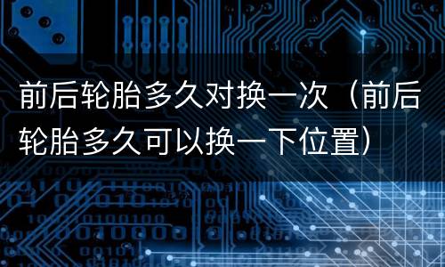 前后轮胎多久对换一次（前后轮胎多久可以换一下位置）