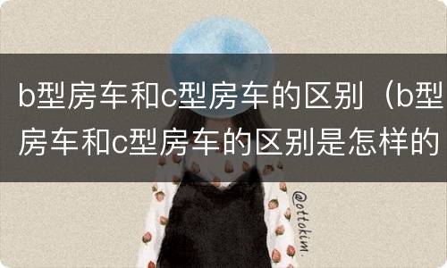 b型房车和c型房车的区别（b型房车和c型房车的区别是怎样的）