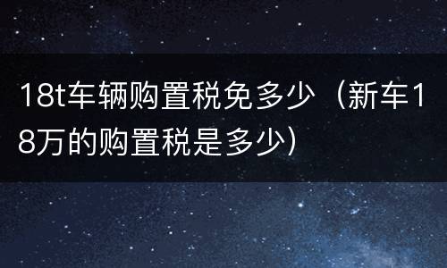 18t车辆购置税免多少（新车18万的购置税是多少）