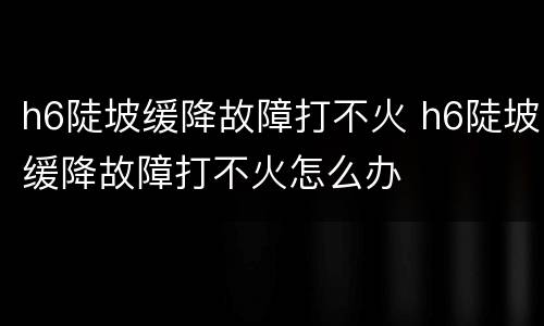 h6陡坡缓降故障打不火 h6陡坡缓降故障打不火怎么办