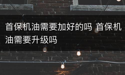 首保机油需要加好的吗 首保机油需要升级吗