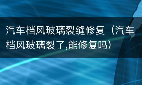 汽车档风玻璃裂缝修复（汽车档风玻璃裂了,能修复吗）