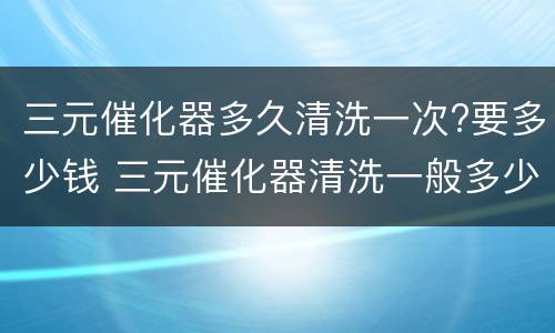 三元催化器多久清洗一次?要多少钱 三元催化器清洗一般多少钱