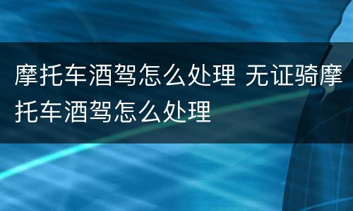 摩托车酒驾怎么处理 无证骑摩托车酒驾怎么处理