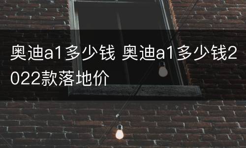 奥迪a1多少钱 奥迪a1多少钱2022款落地价