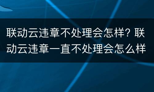 联动云违章不处理会怎样? 联动云违章一直不处理会怎么样