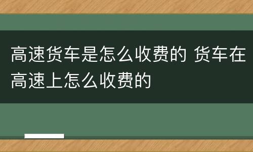 高速货车是怎么收费的 货车在高速上怎么收费的