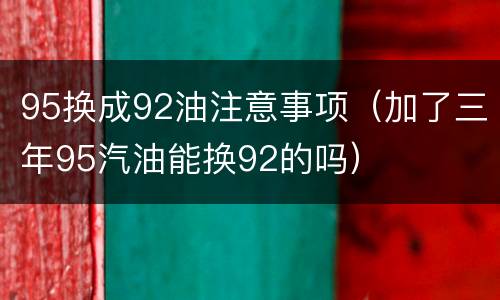 95换成92油注意事项（加了三年95汽油能换92的吗）