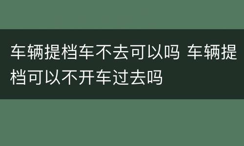 车辆提档车不去可以吗 车辆提档可以不开车过去吗