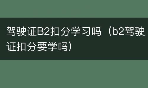 驾驶证B2扣分学习吗（b2驾驶证扣分要学吗）