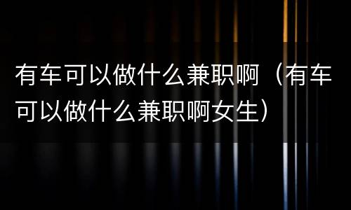 有车可以做什么兼职啊（有车可以做什么兼职啊女生）