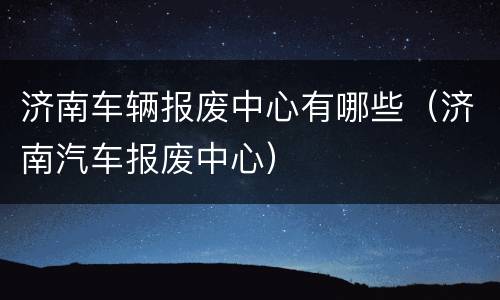 济南车辆报废中心有哪些（济南汽车报废中心）