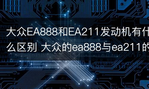 大众EA888和EA211发动机有什么区别 大众的ea888与ea211的发动机有什么区别?