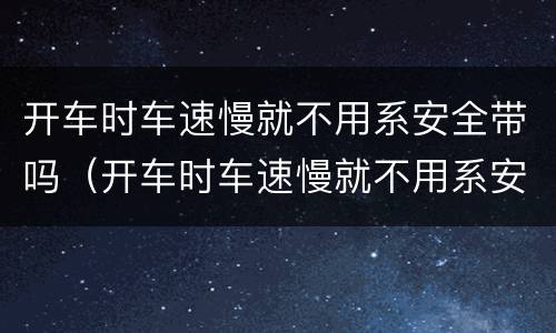 开车时车速慢就不用系安全带吗（开车时车速慢就不用系安全带吗为什么）