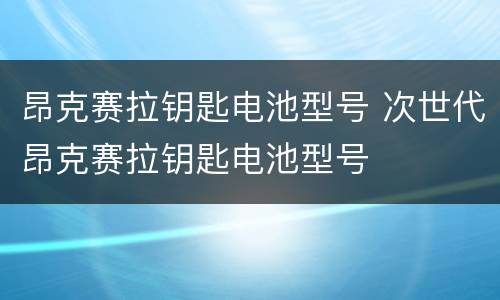 昂克赛拉钥匙电池型号 次世代昂克赛拉钥匙电池型号
