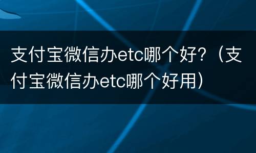 支付宝微信办etc哪个好?（支付宝微信办etc哪个好用）