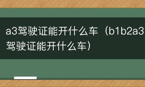 a3驾驶证能开什么车（b1b2a3驾驶证能开什么车）