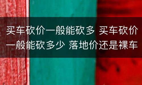 买车砍价一般能砍多 买车砍价一般能砍多少 落地价还是裸车价