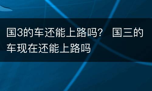 国3的车还能上路吗？ 国三的车现在还能上路吗