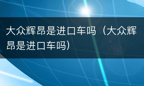 大众辉昂是进口车吗（大众辉昂是进口车吗）