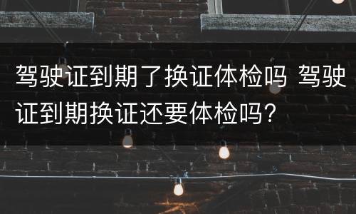 驾驶证到期了换证体检吗 驾驶证到期换证还要体检吗?
