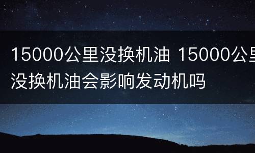 15000公里没换机油 15000公里没换机油会影响发动机吗