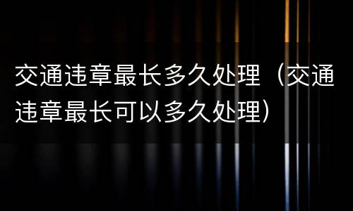 交通违章最长多久处理（交通违章最长可以多久处理）