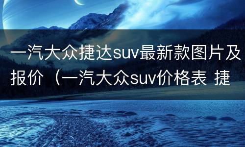 一汽大众捷达suv最新款图片及报价（一汽大众suv价格表 捷达）