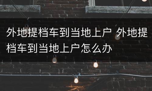 外地提档车到当地上户 外地提档车到当地上户怎么办