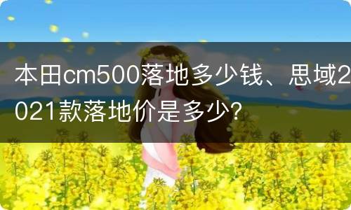 本田cm500落地多少钱、思域2021款落地价是多少？