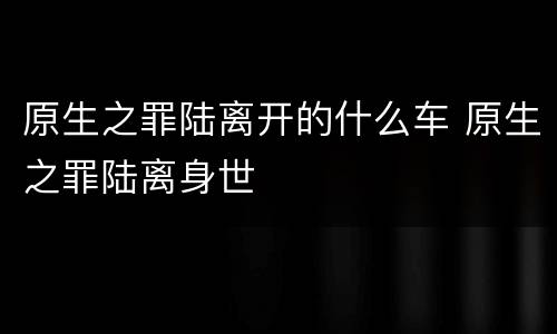 原生之罪陆离开的什么车 原生之罪陆离身世
