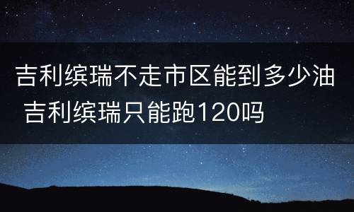 吉利缤瑞不走市区能到多少油 吉利缤瑞只能跑120吗