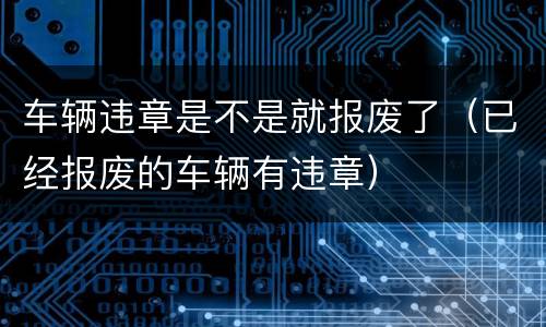 车辆违章是不是就报废了（已经报废的车辆有违章）