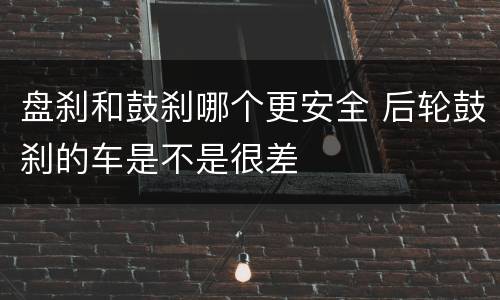 盘刹和鼓刹哪个更安全 后轮鼓刹的车是不是很差