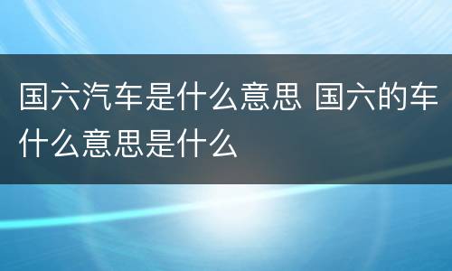 国六汽车是什么意思 国六的车什么意思是什么
