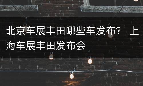 北京车展丰田哪些车发布？ 上海车展丰田发布会
