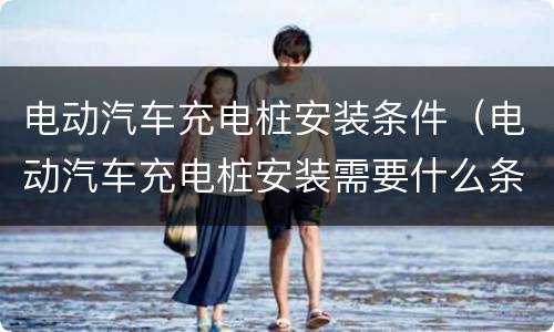 电动汽车充电桩安装条件（电动汽车充电桩安装需要什么条件）