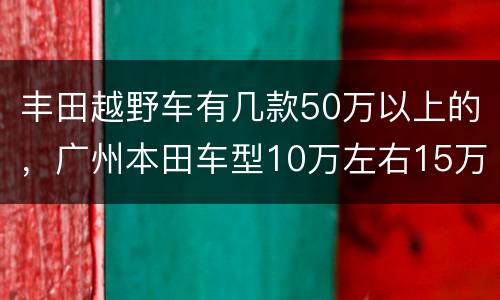 丰田越野车有几款50万以上的，广州本田车型10万左右15万轿车