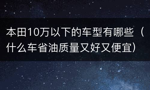 本田10万以下的车型有哪些（什么车省油质量又好又便宜）