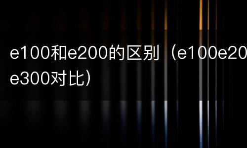 e100和e200的区别（e100e200e300对比）